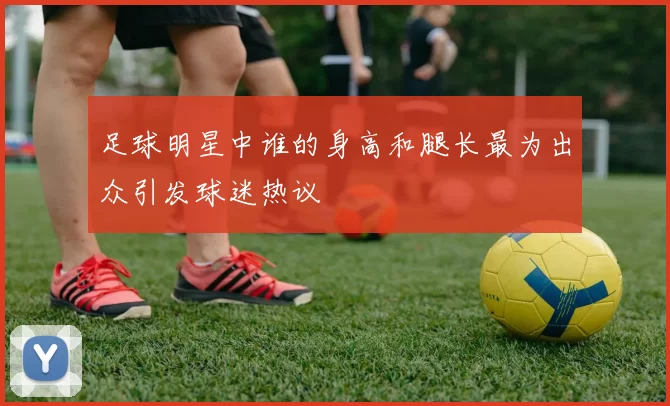 足球明星中谁的身高和腿长最为出众引发球迷热议