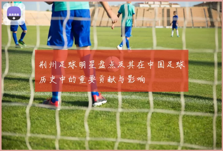 荆州足球明星盘点及其在中国足球历史中的重要贡献与影响