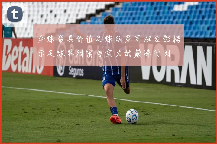 全球最具价值足球明星同框合影揭示足球界财富与实力的巅峰时刻