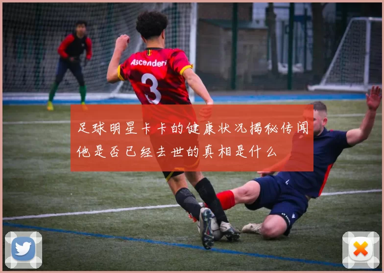 足球明星卡卡的健康状况揭秘传闻他是否已经去世的真相是什么