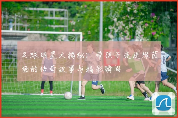 足球明星大揭秘：带孩子走进绿茵场的传奇故事与精彩瞬间
