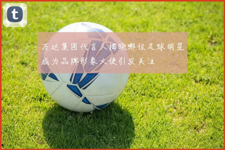 万达集团代言人揭晓哪位足球明星成为品牌形象大使引发关注