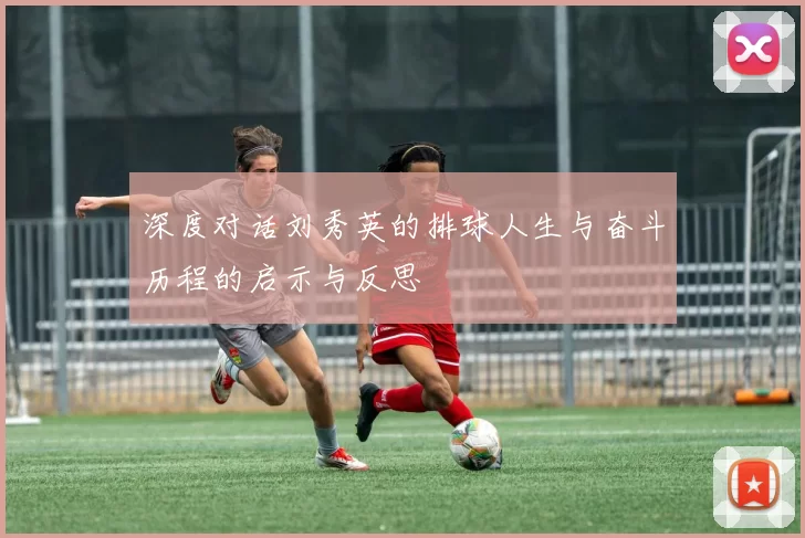 深度对话刘秀英的排球人生与奋斗历程的启示与反思