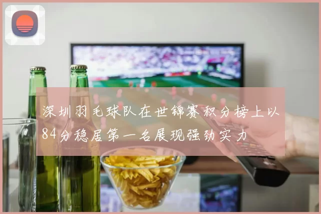 深圳羽毛球队在世锦赛积分榜上以84分稳居第一名展现强劲实力