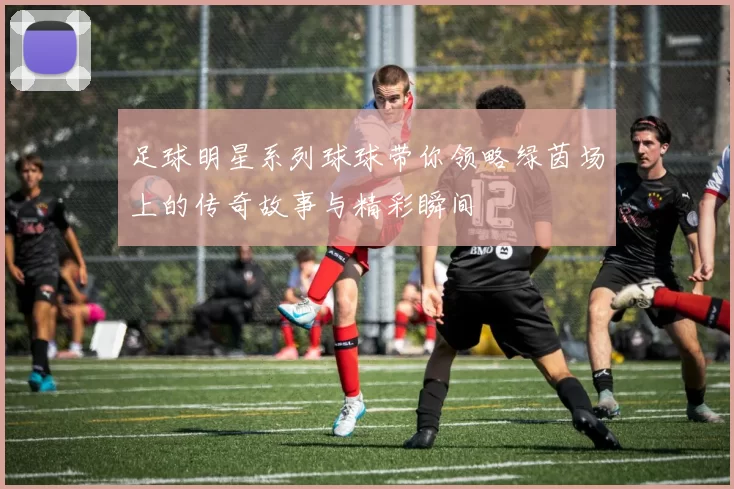 足球明星系列球球带你领略绿茵场上的传奇故事与精彩瞬间