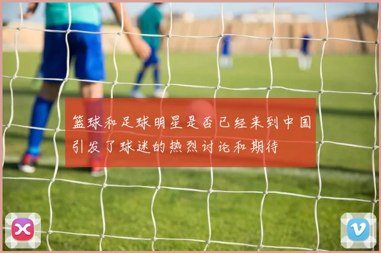 篮球和足球明星是否已经来到中国引发了球迷的热烈讨论和期待