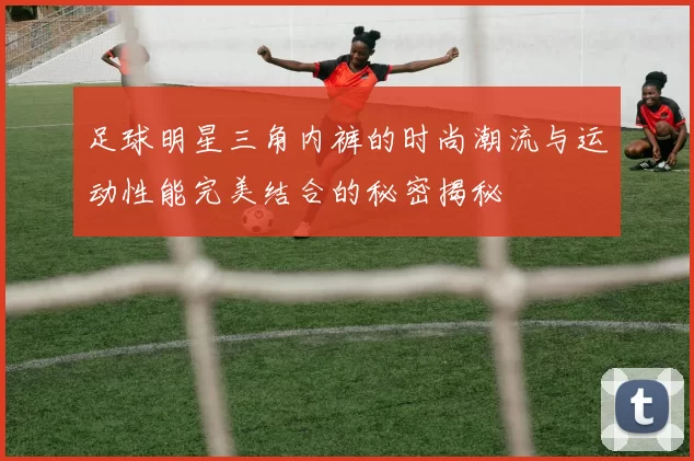 足球明星三角内裤的时尚潮流与运动性能完美结合的秘密揭秘