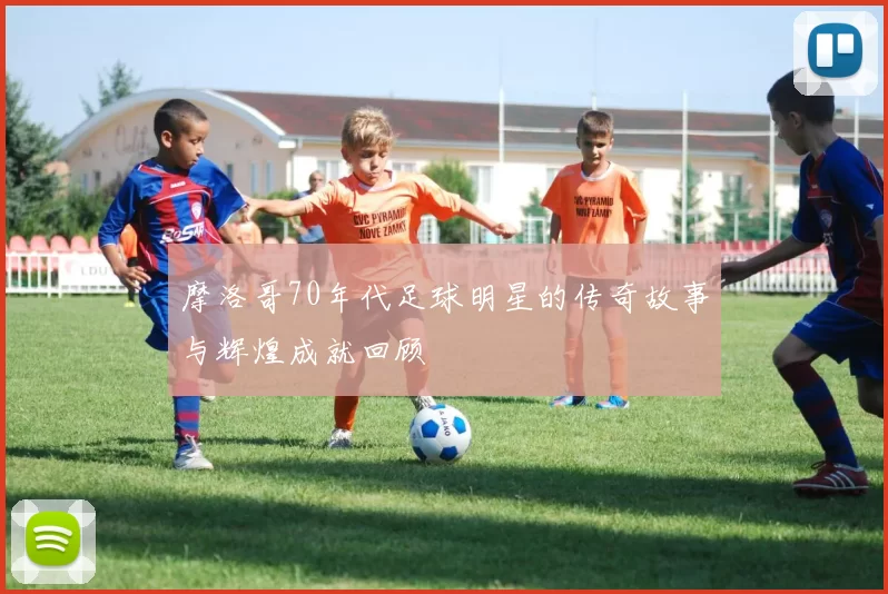 摩洛哥70年代足球明星的传奇故事与辉煌成就回顾