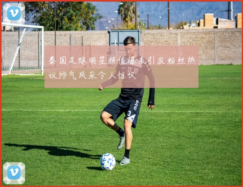 泰国足球明星颜值爆表引发粉丝热议帅气风采令人惊叹