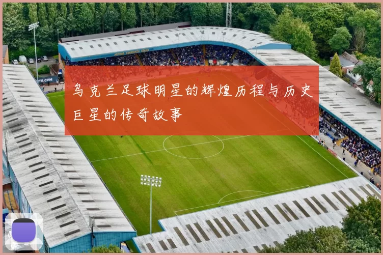 乌克兰足球明星的辉煌历程与历史巨星的传奇故事
