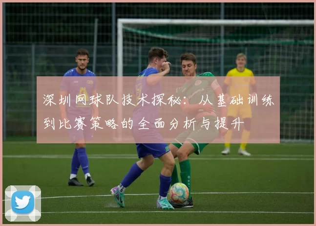 深圳网球队技术探秘：从基础训练到比赛策略的全面分析与提升