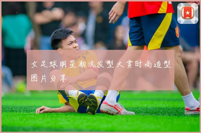 女足球明星潮流发型大赏时尚造型图片分享