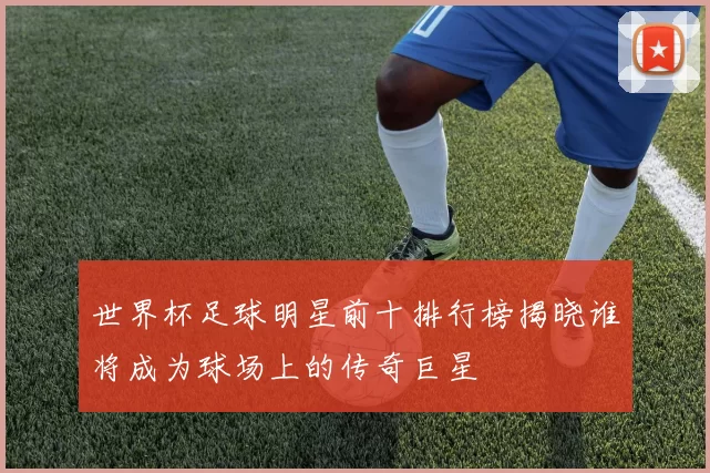世界杯足球明星前十排行榜揭晓谁将成为球场上的传奇巨星
