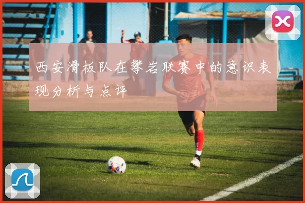 西安滑板队在攀岩联赛中的意识表现分析与点评