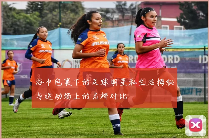 浴巾包裹下的足球明星私生活揭秘与运动场上的光辉对比