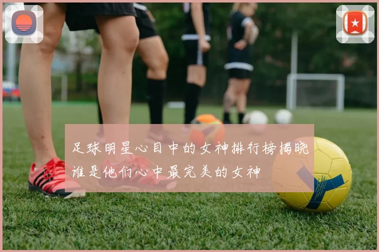 足球明星心目中的女神排行榜揭晓谁是他们心中最完美的女神