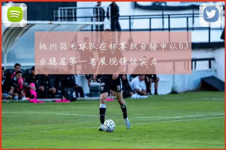 杭州羽毛球队在杯赛积分榜中以63分稳居第一名展现强劲实力