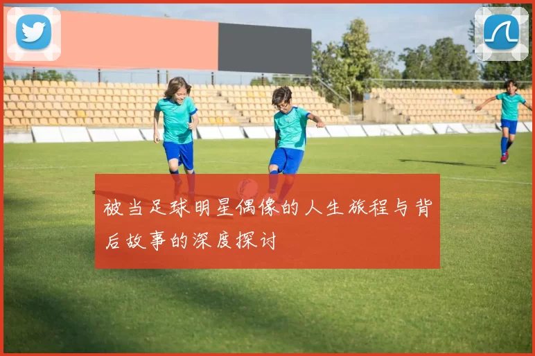 被当足球明星偶像的人生旅程与背后故事的深度探讨