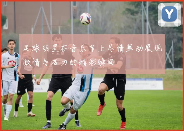 足球明星在音乐节上尽情舞动展现激情与活力的精彩瞬间