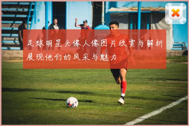 足球明星头像人像图片欣赏与解析展现他们的风采与魅力