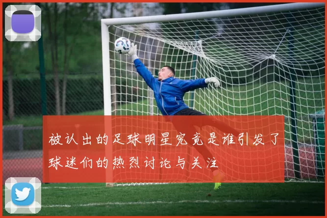 被认出的足球明星究竟是谁引发了球迷们的热烈讨论与关注