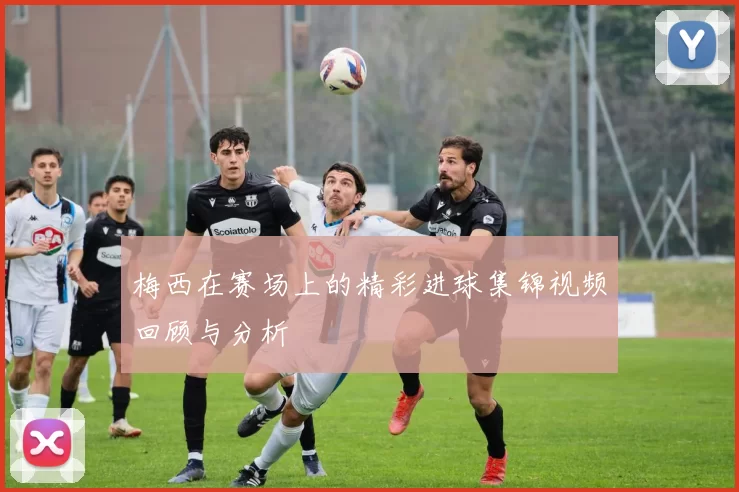 梅西在赛场上的精彩进球集锦视频回顾与分析