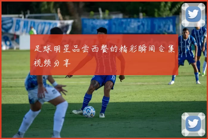 足球明星品尝西餐的精彩瞬间合集视频分享