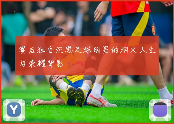 赛后独自沉思足球明星的烟火人生与荣耀背影
