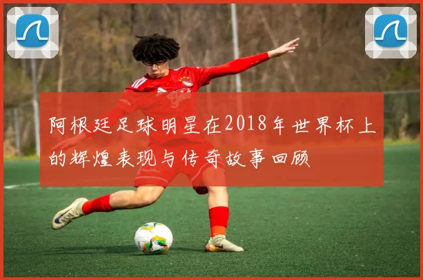 阿根廷足球明星在2018年世界杯上的辉煌表现与传奇故事回顾