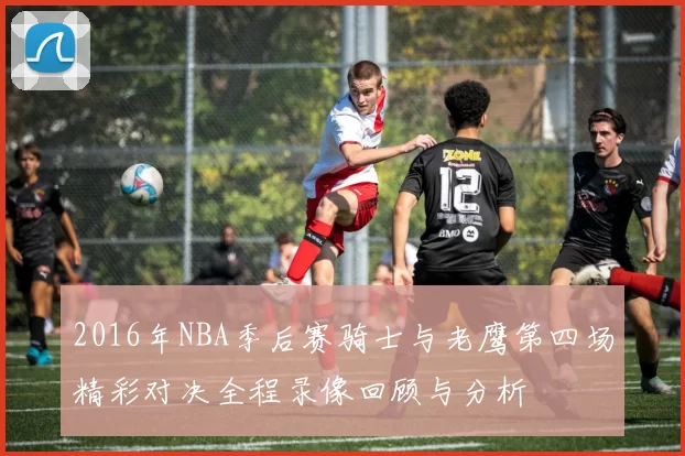 2016年NBA季后赛骑士与老鹰第四场精彩对决全程录像回顾与分析