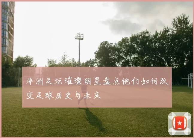 非洲足坛璀璨明星盘点他们如何改变足球历史与未来