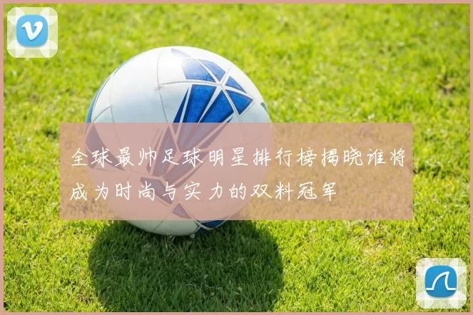 全球最帅足球明星排行榜揭晓谁将成为时尚与实力的双料冠军