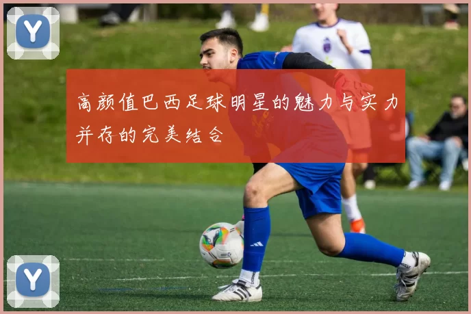 高颜值巴西足球明星的魅力与实力并存的完美结合