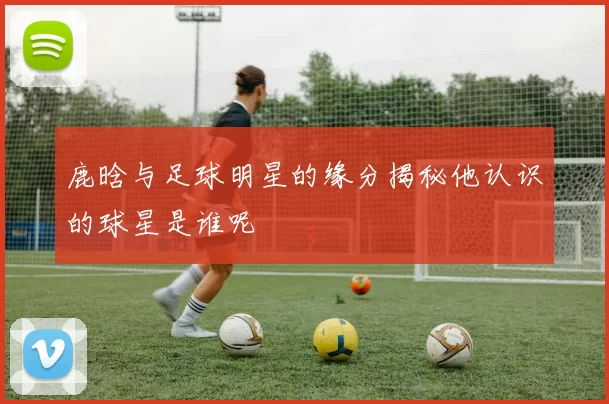 鹿晗与足球明星的缘分揭秘他认识的球星是谁呢