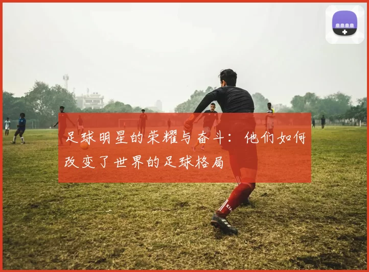 足球明星的荣耀与奋斗：他们如何改变了世界的足球格局