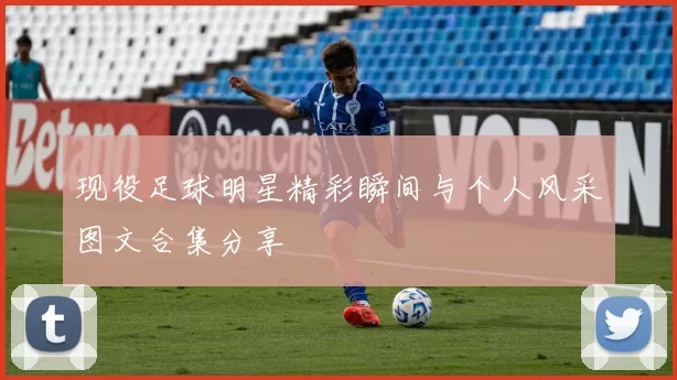 现役足球明星精彩瞬间与个人风采图文合集分享