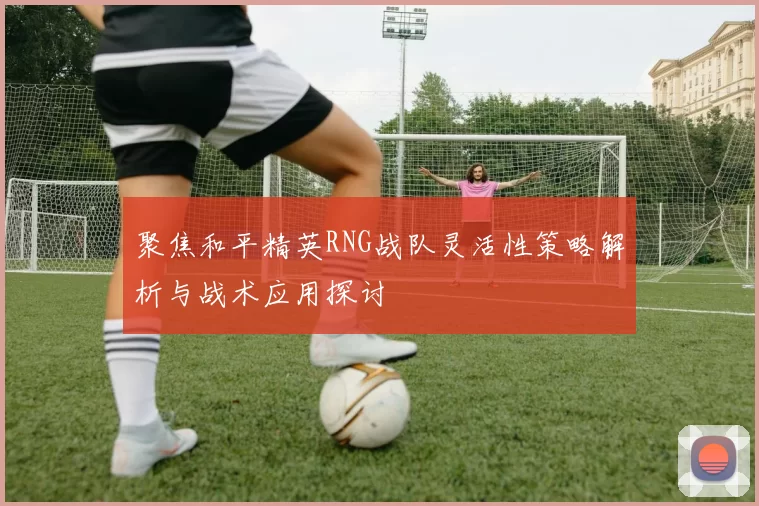 聚焦和平精英RNG战队灵活性策略解析与战术应用探讨