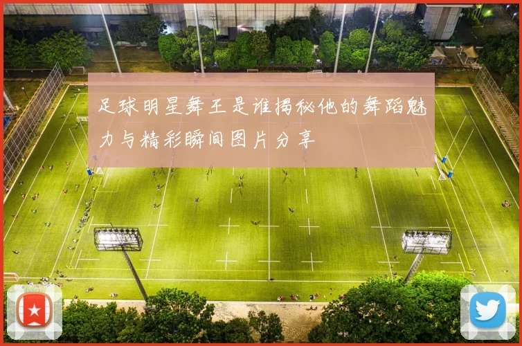 足球明星舞王是谁揭秘他的舞蹈魅力与精彩瞬间图片分享