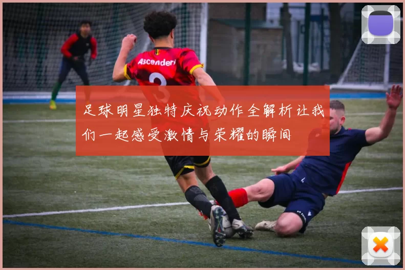 足球明星独特庆祝动作全解析让我们一起感受激情与荣耀的瞬间