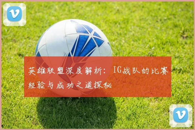英雄联盟深度解析：IG战队的比赛经验与成功之道探秘