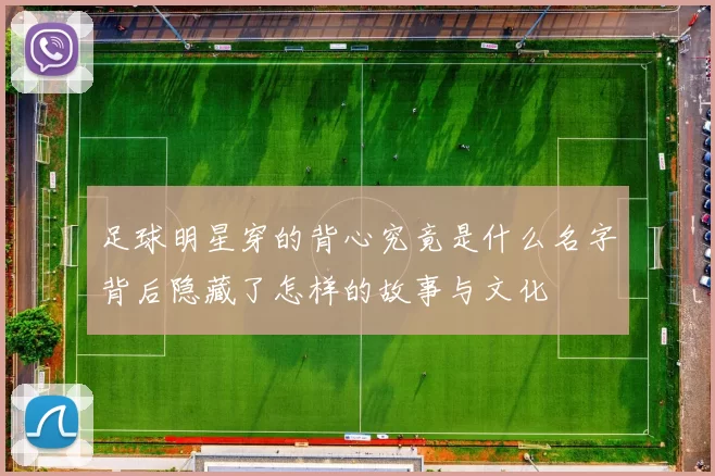 足球明星穿的背心究竟是什么名字背后隐藏了怎样的故事与文化