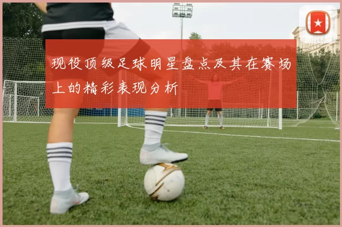 现役顶级足球明星盘点及其在赛场上的精彩表现分析