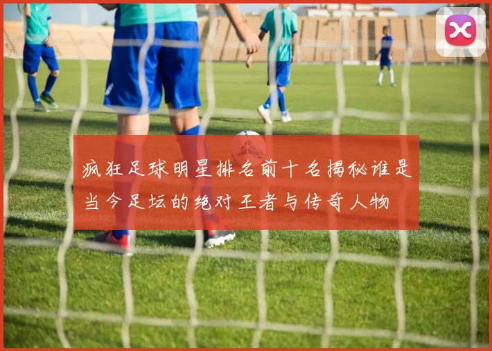 疯狂足球明星排名前十名揭秘谁是当今足坛的绝对王者与传奇人物