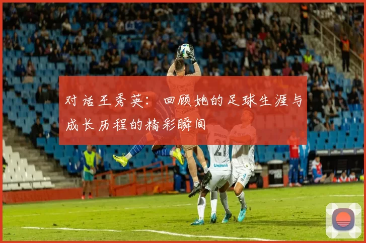 对话王秀英：回顾她的足球生涯与成长历程的精彩瞬间