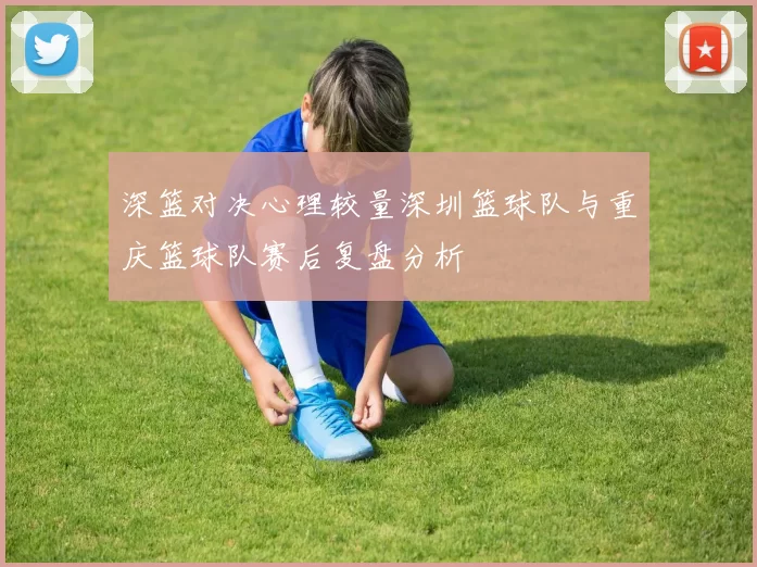 深篮对决心理较量深圳篮球队与重庆篮球队赛后复盘分析