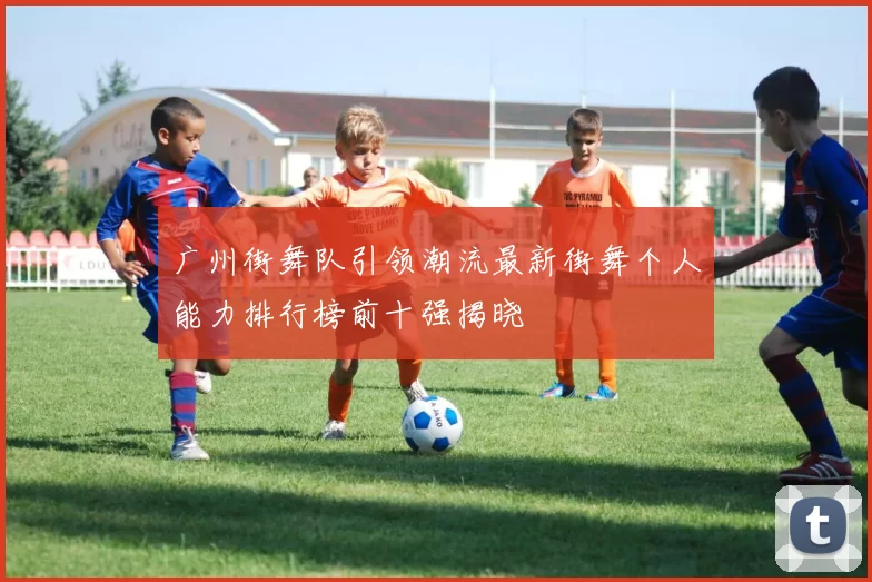 广州街舞队引领潮流最新街舞个人能力排行榜前十强揭晓