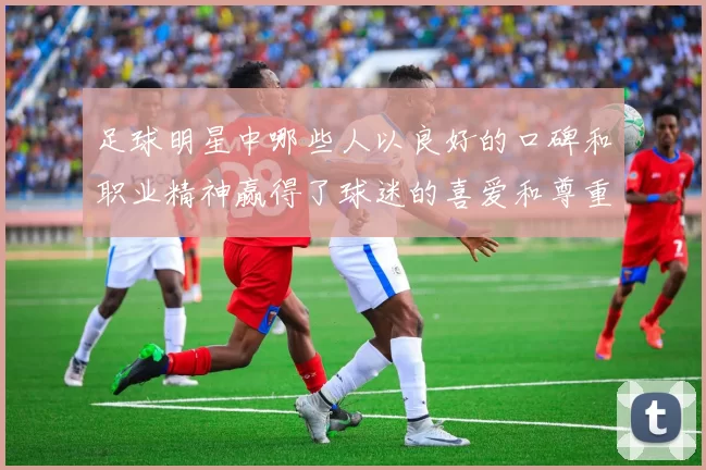 足球明星中哪些人以良好的口碑和职业精神赢得了球迷的喜爱和尊重