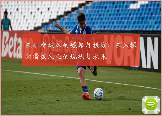 深圳滑板队的崛起与挑战：深入探讨滑板文化的现状与未来