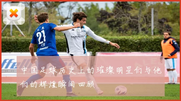 中国足球历史上的璀璨明星们与他们的辉煌瞬间回顾