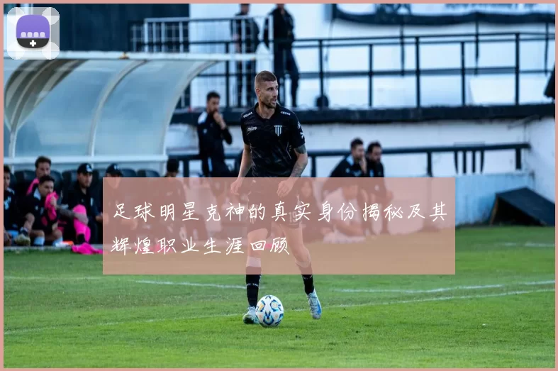 足球明星克神的真实身份揭秘及其辉煌职业生涯回顾